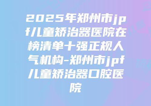 2025年郑州市jpf儿童矫治器医院在榜清单十强正规人气机构-郑州市jpf儿童矫治器口腔医院