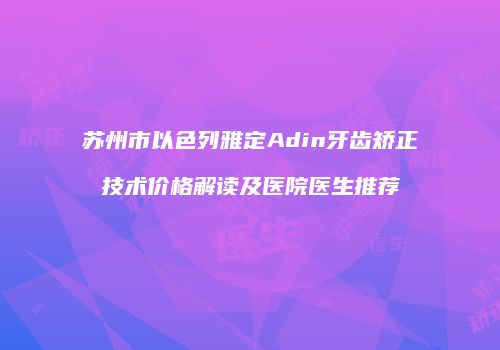 苏州市以色列雅定Adin牙齿矫正技术价格解读及医院医生推荐