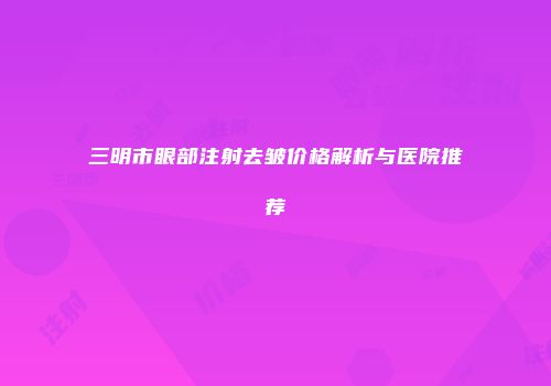 三明市眼部注射去皱价格解析与医院推荐