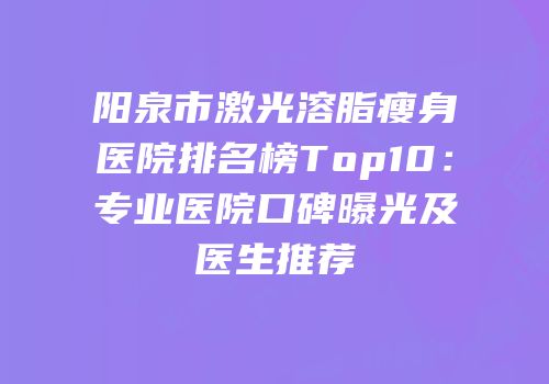 阳泉市激光溶脂瘦身医院排名榜Top10：专业医院口碑曝光及医生推荐