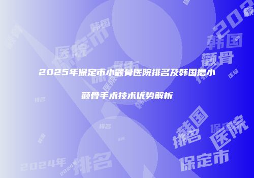 2025年保定市小颧骨医院排名及韩国磨小颧骨手术技术优势解析