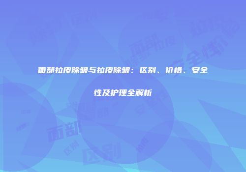 面部拉皮除皱与拉皮除皱：区别、价格、安全性及护理全解析