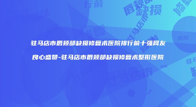 驻马店市唇颊部缺损修复术医院排行前十强网友良心盛赞-驻马店市唇颊部缺损修复术整形医院