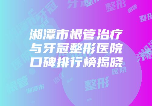 湘潭市根管治疗与牙冠整形医院口碑排行榜揭晓
