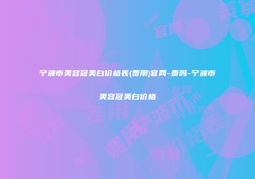 宁波市美容冠美白价格表(费用)官网-贵吗-宁波市美容冠美白价格