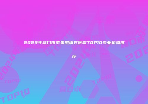 2025年营口市苹果肌填充医院TOP10专业机构推荐