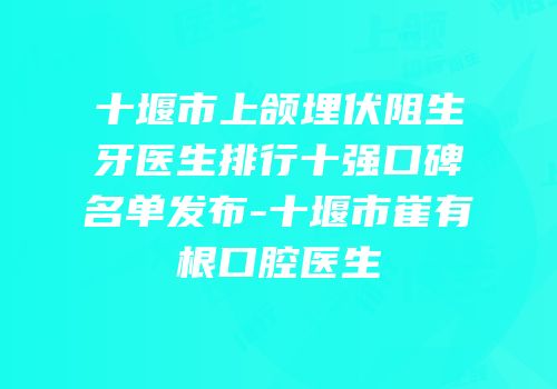 十堰市上颌埋伏阻生牙医生排行十强口碑名单发布-十堰市崔有根口腔医生