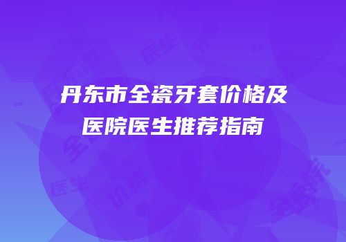 丹东市全瓷牙套价格及医院医生推荐指南