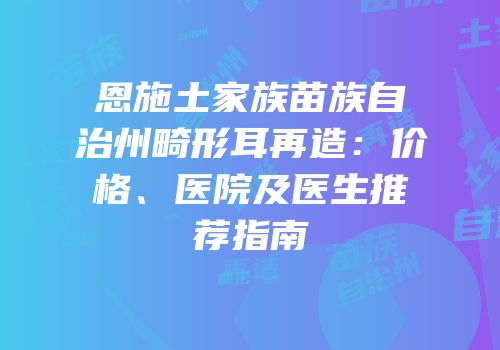 恩施土家族苗族自治州畸形耳再造：价格、医院及医生推荐指南