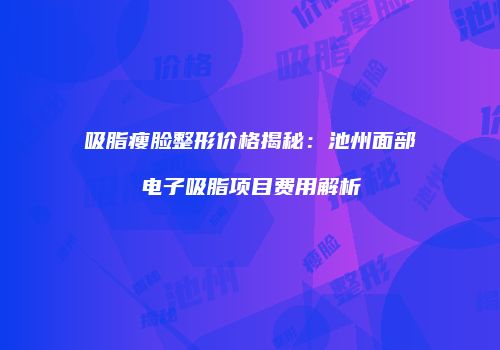 吸脂瘦脸整形价格揭秘：池州面部电子吸脂项目费用解析
