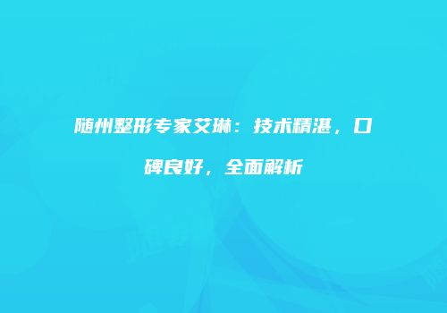 随州整形专家艾琳：技术精湛，口碑良好，全面解析