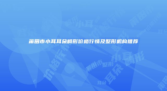 莆田市小耳耳朵畸形价格行情及整形机构推荐