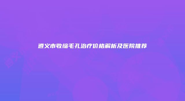 遵义市收缩毛孔治疗价格解析及医院推荐