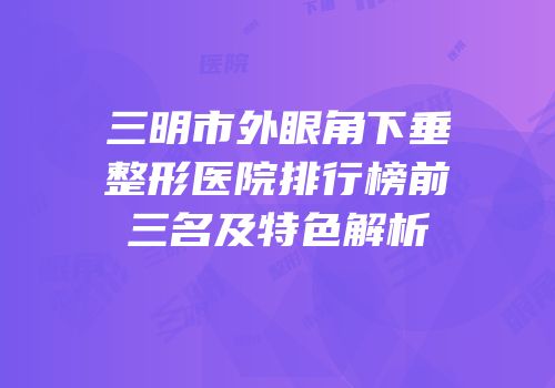 三明市外眼角下垂整形医院排行榜前三名及特色解析