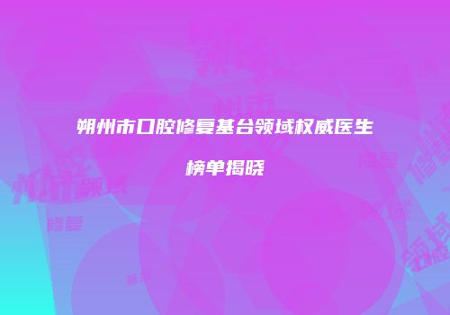 朔州市口腔修复基台领域权威医生榜单揭晓