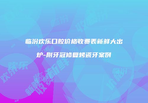 临汾欢乐口腔价格收费表新鲜大出炉-附牙冠修复烤瓷牙案例