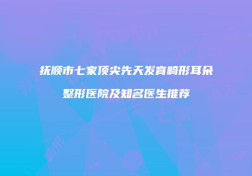 抚顺市七家顶尖先天发育畸形耳朵整形医院及知名医生推荐