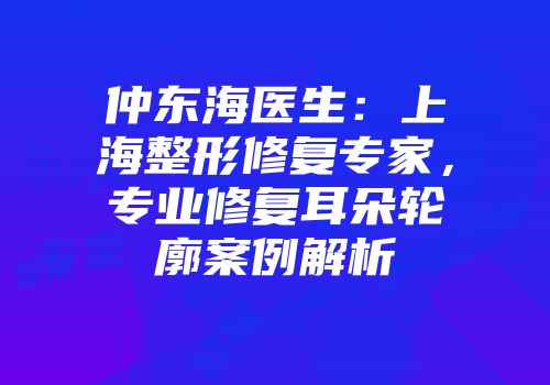 仲东海医生：上海整形修复专家，专业修复耳朵轮廓案例解析