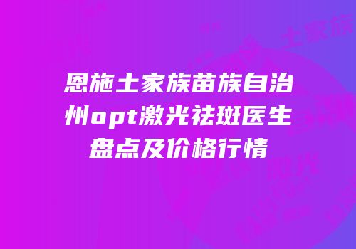 恩施土家族苗族自治州opt激光祛斑医生盘点及价格行情