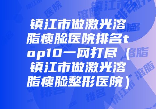 镇江市做激光溶脂瘦脸医院排名top10一网打尽（镇江市做激光溶脂瘦脸整形医院）