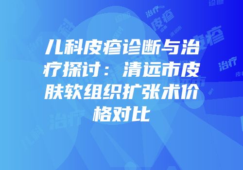 儿科皮疹诊断与治疗探讨：清远市皮肤软组织扩张术价格对比