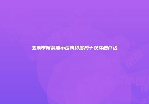 玉溪市阴蒂缩小医院排名前十及详细介绍