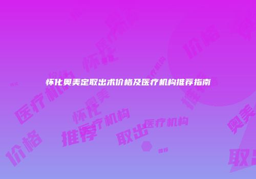 怀化奥美定取出术价格及医疗机构推荐指南
