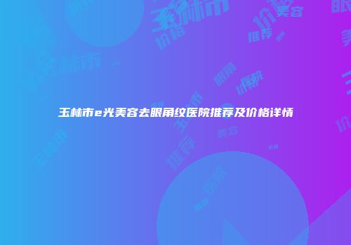 玉林市e光美容去眼角纹医院推荐及价格详情