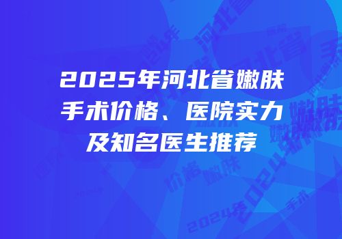 2025年河北省嫩肤手术价格、医院实力及知名医生推荐