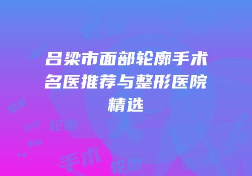 吕梁市面部轮廓手术名医推荐与整形医院精选