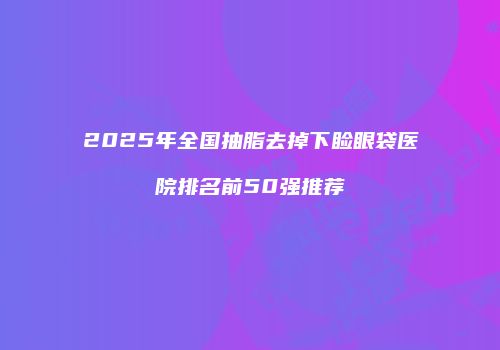 2025年全国抽脂去掉下睑眼袋医院排名前50强推荐