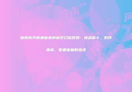 德阳市河南康德泰种植牙口腔医院：排名前十，好评度高，患者信赖的选择