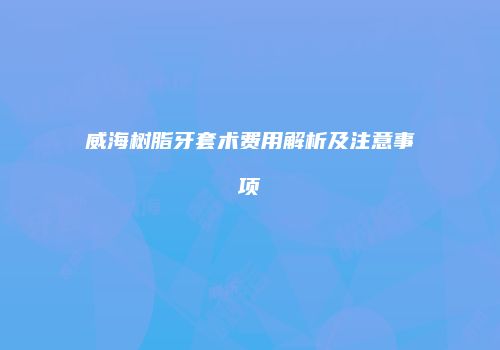 威海树脂牙套术费用解析及注意事项