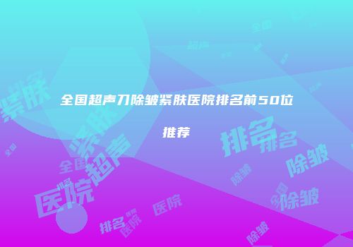 全国超声刀除皱紧肤医院排名前50位推荐