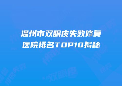 温州市双眼皮失败修复医院排名TOP10揭秘