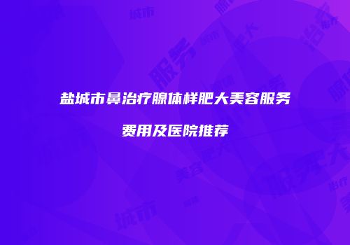 盐城市鼻治疗腺体样肥大美容服务费用及医院推荐