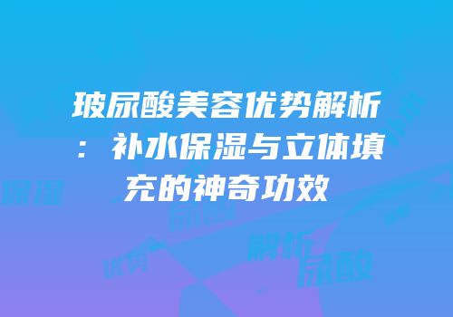 玻尿酸美容优势解析：补水保湿与立体填充的神奇功效