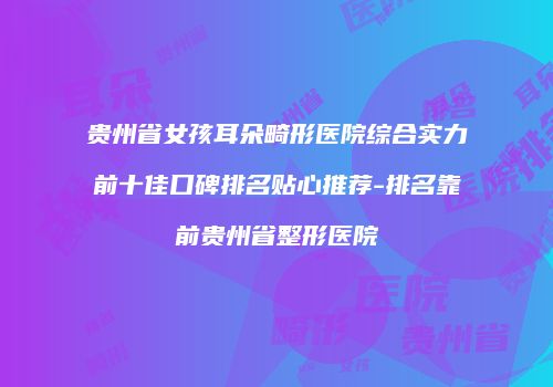 贵州省女孩耳朵畸形医院综合实力前十佳口碑排名贴心推荐-排名靠前贵州省整形医院