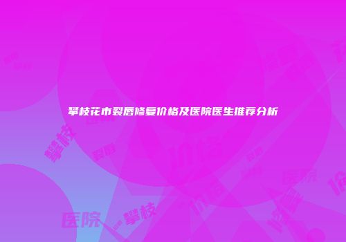 攀枝花市裂唇修复价格及医院医生推荐分析
