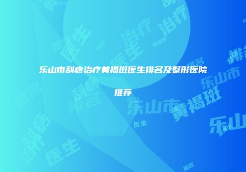 乐山市刮痧治疗黄褐斑医生排名及整形医院推荐