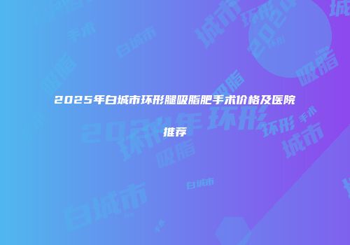 2025年白城市环形腿吸脂肥手术价格及医院推荐