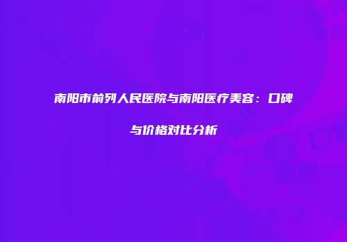 南阳市前列人民医院与南阳医疗美容：口碑与价格对比分析