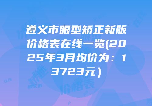 遵义市眼型矫正新版价格表在线一览(2025年3月均价为：13723元）