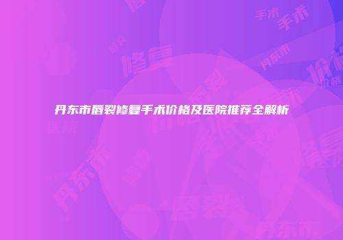 丹东市唇裂修复手术价格及医院推荐全解析