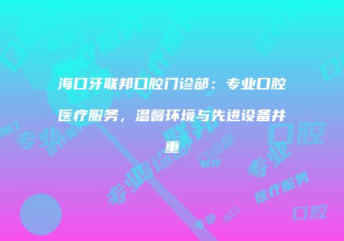 海口牙联邦口腔门诊部：专业口腔医疗服务，温馨环境与先进设备并重