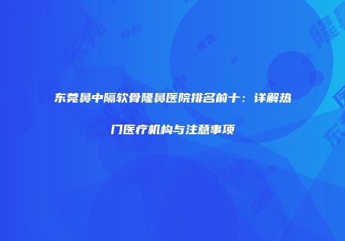 东莞鼻中隔软骨隆鼻医院排名前十：详解热门医疗机构与注意事项