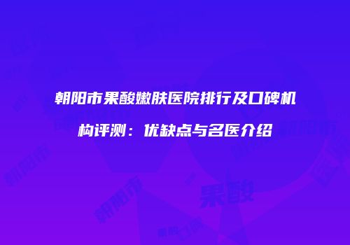 朝阳市果酸嫩肤医院排行及口碑机构评测：优缺点与名医介绍
