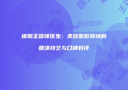 德阳王国锋医生：美容整形领域的精湛技艺与口碑好评