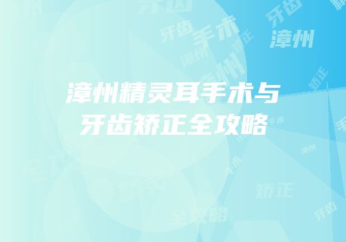 漳州精灵耳手术与牙齿矫正全攻略