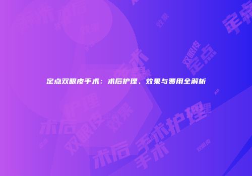 定点双眼皮手术：术后护理、效果与费用全解析